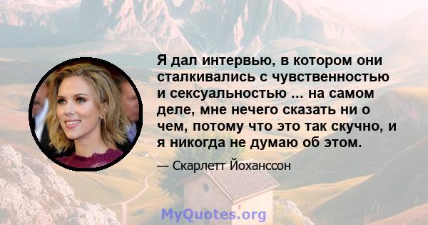 Я дал интервью, в котором они сталкивались с чувственностью и сексуальностью ... на самом деле, мне нечего сказать ни о чем, потому что это так скучно, и я никогда не думаю об этом.