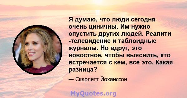 Я думаю, что люди сегодня очень циничны. Им нужно опустить других людей. Реалити -телевидение и таблоидные журналы. Но вдруг, это новостное, чтобы выяснить, кто встречается с кем, все это. Какая разница?