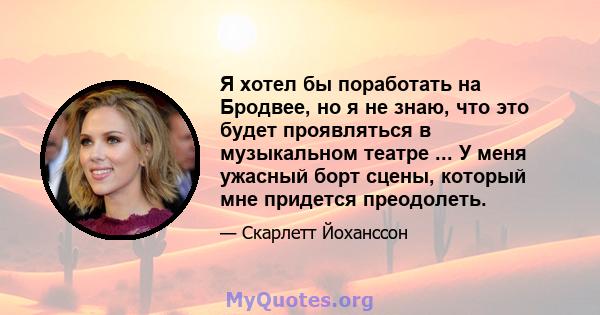 Я хотел бы поработать на Бродвее, но я не знаю, что это будет проявляться в музыкальном театре ... У меня ужасный борт сцены, который мне придется преодолеть.