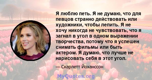 Я люблю петь. Я не думаю, что для певцов странно действовать или художники, чтобы лепить. Я не хочу никогда не чувствовать, что я загнал в угол в одном выражении творчества, потому что я успешен снимать фильмы или быть