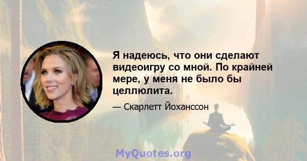 Я надеюсь, что они сделают видеоигру со мной. По крайней мере, у меня не было бы целлюлита.