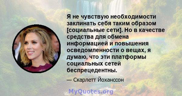 Я не чувствую необходимости заклинать себя таким образом [социальные сети]. Но в качестве средства для обмена информацией и повышения осведомленности о вещах, я думаю, что эти платформы социальных сетей беспрецедентны.