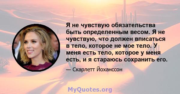 Я не чувствую обязательства быть определенным весом. Я не чувствую, что должен вписаться в тело, которое не мое тело. У меня есть тело, которое у меня есть, и я стараюсь сохранить его.