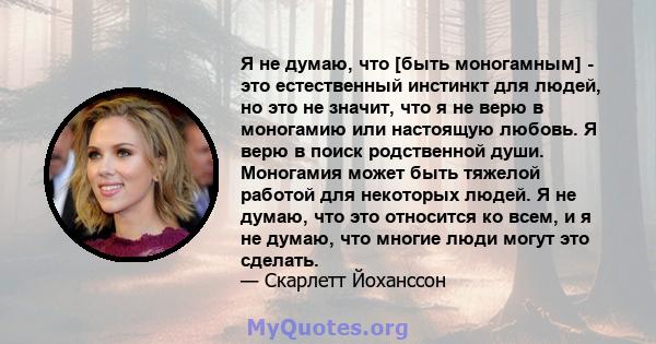 Я не думаю, что [быть моногамным] - это естественный инстинкт для людей, но это не значит, что я не верю в моногамию или настоящую любовь. Я верю в поиск родственной души. Моногамия может быть тяжелой работой для