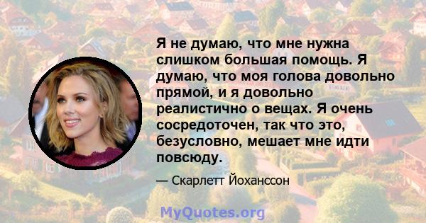 Я не думаю, что мне нужна слишком большая помощь. Я думаю, что моя голова довольно прямой, и я довольно реалистично о вещах. Я очень сосредоточен, так что это, безусловно, мешает мне идти повсюду.