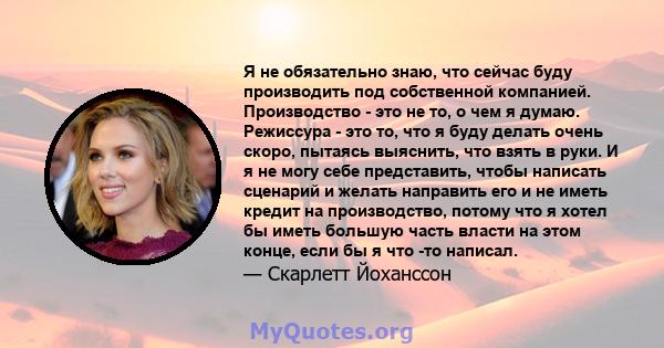 Я не обязательно знаю, что сейчас буду производить под собственной компанией. Производство - это не то, о чем я думаю. Режиссура - это то, что я буду делать очень скоро, пытаясь выяснить, что взять в руки. И я не могу