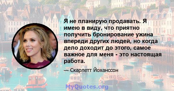 Я не планирую продавать. Я имею в виду, что приятно получить бронирование ужина впереди других людей, но когда дело доходит до этого, самое важное для меня - это настоящая работа.