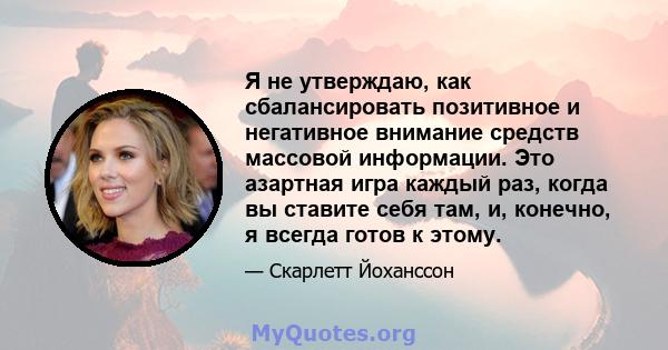 Я не утверждаю, как сбалансировать позитивное и негативное внимание средств массовой информации. Это азартная игра каждый раз, когда вы ставите себя там, и, конечно, я всегда готов к этому.