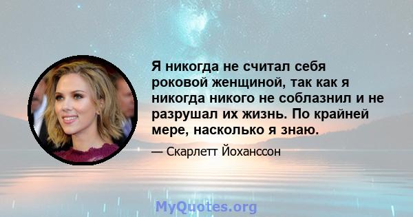 Я никогда не считал себя роковой женщиной, так как я никогда никого не соблазнил и не разрушал их жизнь. По крайней мере, насколько я знаю.