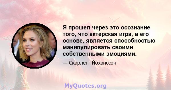 Я прошел через это осознание того, что актерская игра, в его основе, является способностью манипулировать своими собственными эмоциями.