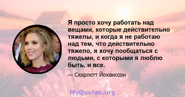 Я просто хочу работать над вещами, которые действительно тяжелы, и когда я не работаю над тем, что действительно тяжело, я хочу пообщаться с людьми, с которыми я люблю быть, и все.