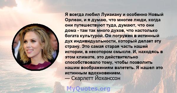 Я всегда любил Луизиану и особенно Новый Орлеан, и я думаю, что многие люди, когда они путешествуют туда, думают, что они дома - там так много духов, что настолько богата культурой. Он погружен в истинный дух