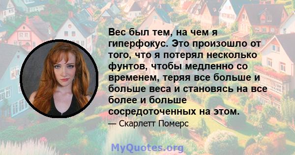 Вес был тем, на чем я гиперфокус. Это произошло от того, что я потерял несколько фунтов, чтобы медленно со временем, теряя все больше и больше веса и становясь на все более и больше сосредоточенных на этом.