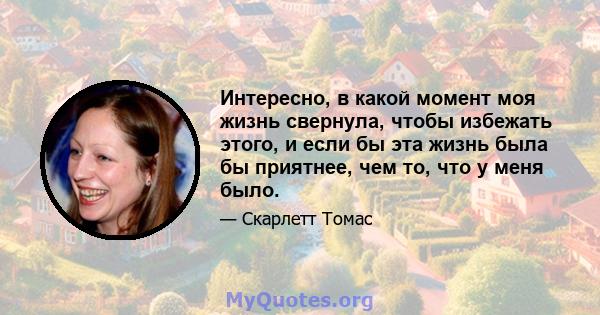 Интересно, в какой момент моя жизнь свернула, чтобы избежать этого, и если бы эта жизнь была бы приятнее, чем то, что у меня было.