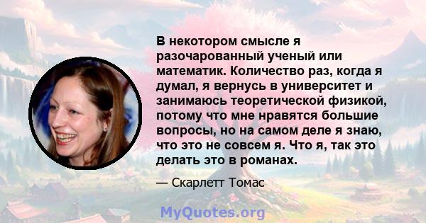 В некотором смысле я разочарованный ученый или математик. Количество раз, когда я думал, я вернусь в университет и занимаюсь теоретической физикой, потому что мне нравятся большие вопросы, но на самом деле я знаю, что