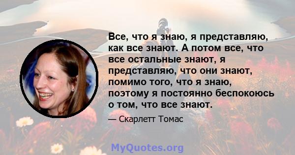 Все, что я знаю, я представляю, как все знают. А потом все, что все остальные знают, я представляю, что они знают, помимо того, что я знаю, поэтому я постоянно беспокоюсь о том, что все знают.