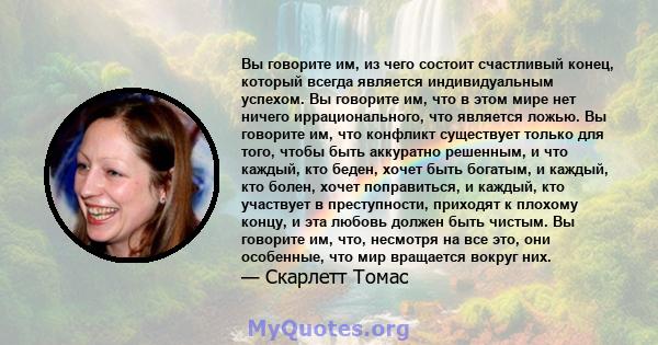 Вы говорите им, из чего состоит счастливый конец, который всегда является индивидуальным успехом. Вы говорите им, что в этом мире нет ничего иррационального, что является ложью. Вы говорите им, что конфликт существует