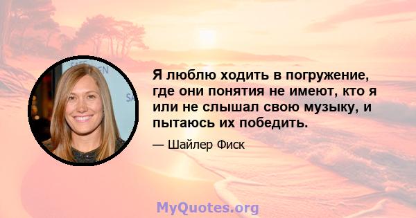 Я люблю ходить в погружение, где они понятия не имеют, кто я или не слышал свою музыку, и пытаюсь их победить.