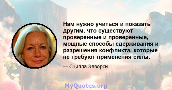 Нам нужно учиться и показать другим, что существуют проверенные и проверенные, мощные способы сдерживания и разрешения конфликта, которые не требуют применения силы.