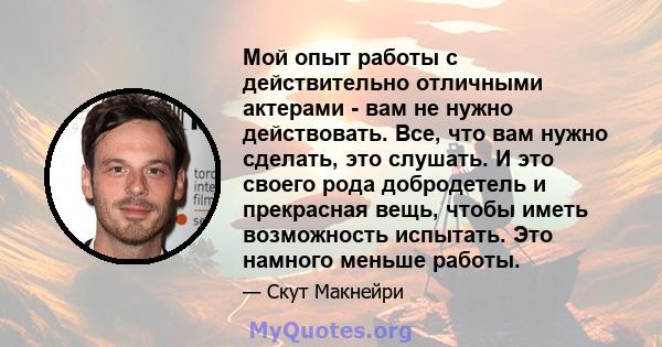 Мой опыт работы с действительно отличными актерами - вам не нужно действовать. Все, что вам нужно сделать, это слушать. И это своего рода добродетель и прекрасная вещь, чтобы иметь возможность испытать. Это намного