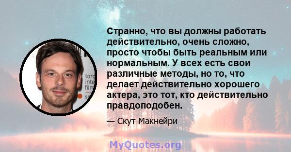 Странно, что вы должны работать действительно, очень сложно, просто чтобы быть реальным или нормальным. У всех есть свои различные методы, но то, что делает действительно хорошего актера, это тот, кто действительно