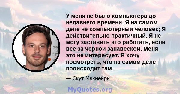 У меня не было компьютера до недавнего времени. Я на самом деле не компьютерный человек; Я действительно практичный. Я не могу заставить это работать, если все за черной занавеской. Меня это не интересует. Я хочу