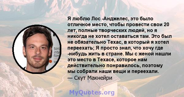 Я люблю Лос -Анджелес, это было отличное место, чтобы провести свои 20 лет, полные творческих людей, но я никогда не хотел оставаться там. Это был не обязательно Техас, в который я хотел переехать; Я просто знал, что