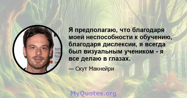 Я предполагаю, что благодаря моей неспособности к обучению, благодаря дислексии, я всегда был визуальным учеником - я все делаю в глазах.