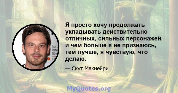 Я просто хочу продолжать укладывать действительно отличных, сильных персонажей, и чем больше я не признаюсь, тем лучше, я чувствую, что делаю.