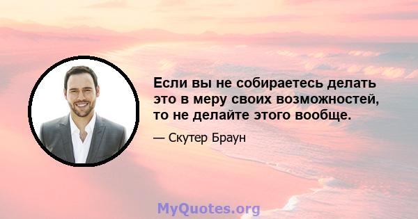 Если вы не собираетесь делать это в меру своих возможностей, то не делайте этого вообще.