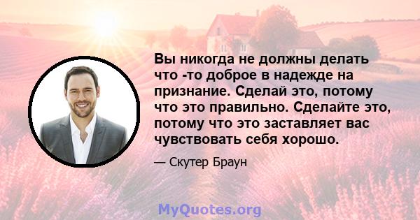 Вы никогда не должны делать что -то доброе в надежде на признание. Сделай это, потому что это правильно. Сделайте это, потому что это заставляет вас чувствовать себя хорошо.