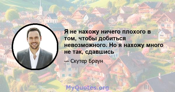 Я не нахожу ничего плохого в том, чтобы добиться невозможного. Но я нахожу много не так, сдавшись