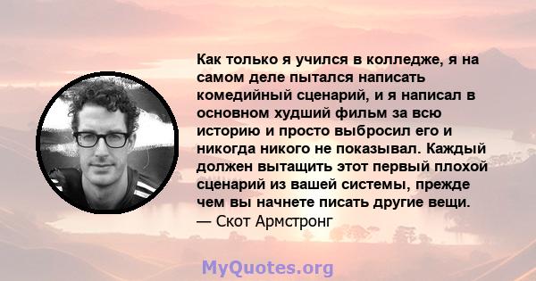 Как только я учился в колледже, я на самом деле пытался написать комедийный сценарий, и я написал в основном худший фильм за всю историю и просто выбросил его и никогда никого не показывал. Каждый должен вытащить этот