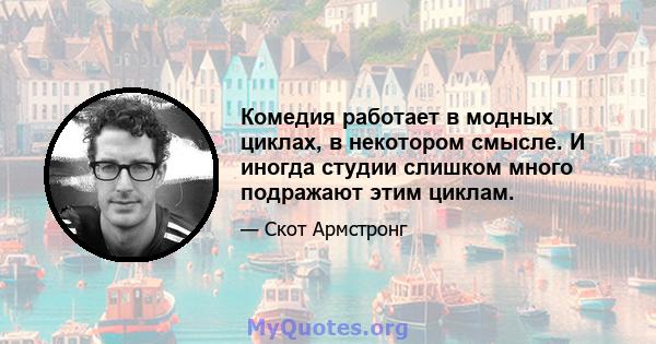 Комедия работает в модных циклах, в некотором смысле. И иногда студии слишком много подражают этим циклам.