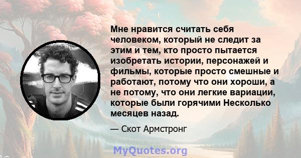 Мне нравится считать себя человеком, который не следит за этим и тем, кто просто пытается изобретать истории, персонажей и фильмы, которые просто смешные и работают, потому что они хороши, а не потому, что они легкие