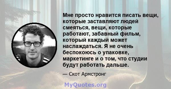 Мне просто нравится писать вещи, которые заставляют людей смеяться, вещи, которые работают, забавный фильм, который каждый может наслаждаться. Я не очень беспокоюсь о упаковке, маркетинге и о том, что студии будут