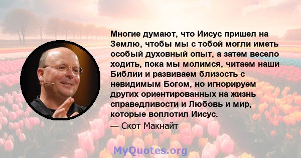 Многие думают, что Иисус пришел на Землю, чтобы мы с тобой могли иметь особый духовный опыт, а затем весело ходить, пока мы молимся, читаем наши Библии и развиваем близость с невидимым Богом, но игнорируем других