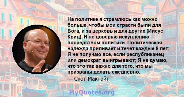 На политике я стремлюсь как можно больше, чтобы мои страсти были для Бога, и за церковь и для других (Иисус Крид). Я не доверяю искуплению посредством политики. Политическая надежда приливает и течет каждые 8 ​​лет; Я