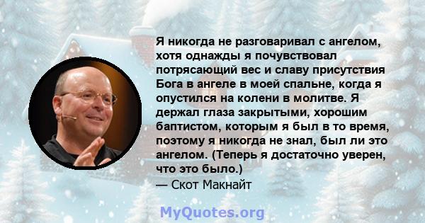 Я никогда не разговаривал с ангелом, хотя однажды я почувствовал потрясающий вес и славу присутствия Бога в ангеле в моей спальне, когда я опустился на колени в молитве. Я держал глаза закрытыми, хорошим баптистом,