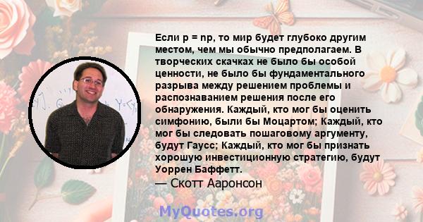 Если p = np, то мир будет глубоко другим местом, чем мы обычно предполагаем. В творческих скачках не было бы особой ценности, не было бы фундаментального разрыва между решением проблемы и распознаванием решения после