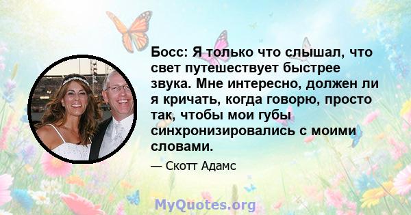 Босс: Я только что слышал, что свет путешествует быстрее звука. Мне интересно, должен ли я кричать, когда говорю, просто так, чтобы мои губы синхронизировались с моими словами.