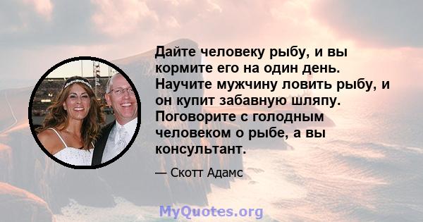 Дайте человеку рыбу, и вы кормите его на один день. Научите мужчину ловить рыбу, и он купит забавную шляпу. Поговорите с голодным человеком о рыбе, а вы консультант.