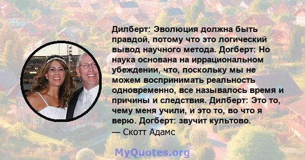 Дилберт: Эволюция должна быть правдой, потому что это логический вывод научного метода. Догберт: Но наука основана на иррациональном убеждении, что, поскольку мы не можем воспринимать реальность одновременно, все