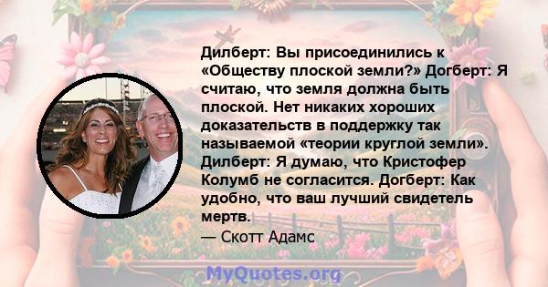 Дилберт: Вы присоединились к «Обществу плоской земли?» Догберт: Я считаю, что земля должна быть плоской. Нет никаких хороших доказательств в поддержку так называемой «теории круглой земли». Дилберт: Я думаю, что