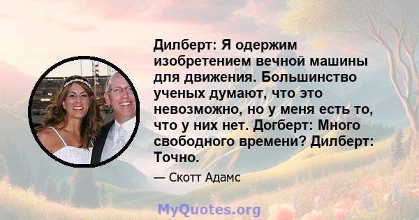 Дилберт: Я одержим изобретением вечной машины для движения. Большинство ученых думают, что это невозможно, но у меня есть то, что у них нет. Догберт: Много свободного времени? Дилберт: Точно.