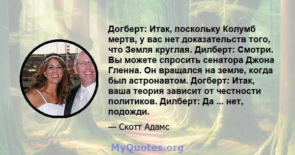 Догберт: Итак, поскольку Колумб мертв, у вас нет доказательств того, что Земля круглая. Дилберт: Смотри. Вы можете спросить сенатора Джона Гленна. Он вращался на земле, когда был астронавтом. Догберт: Итак, ваша теория