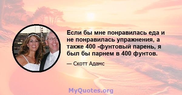 Если бы мне понравилась еда и не понравилась упражнения, а также 400 -фунтовый парень, я был бы парнем в 400 фунтов.