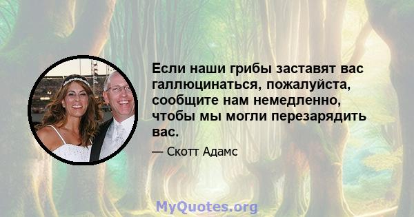 Если наши грибы заставят вас галлюцинаться, пожалуйста, сообщите нам немедленно, чтобы мы могли перезарядить вас.