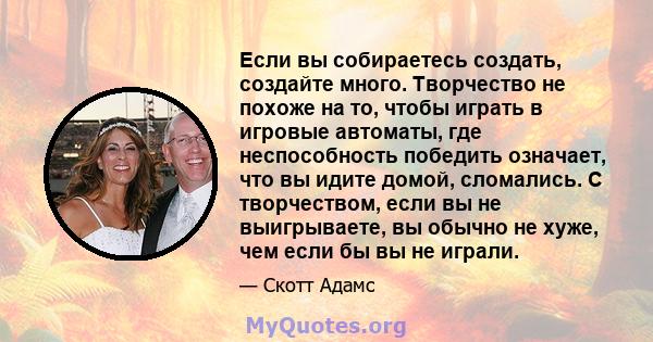 Если вы собираетесь создать, создайте много. Творчество не похоже на то, чтобы играть в игровые автоматы, где неспособность победить означает, что вы идите домой, сломались. С творчеством, если вы не выигрываете, вы