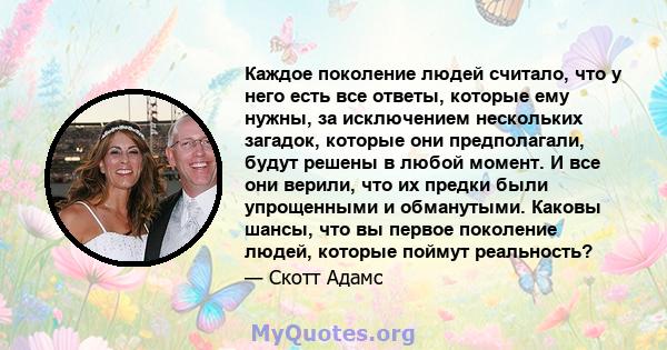 Каждое поколение людей считало, что у него есть все ответы, которые ему нужны, за исключением нескольких загадок, которые они предполагали, будут решены в любой момент. И все они верили, что их предки были упрощенными и 